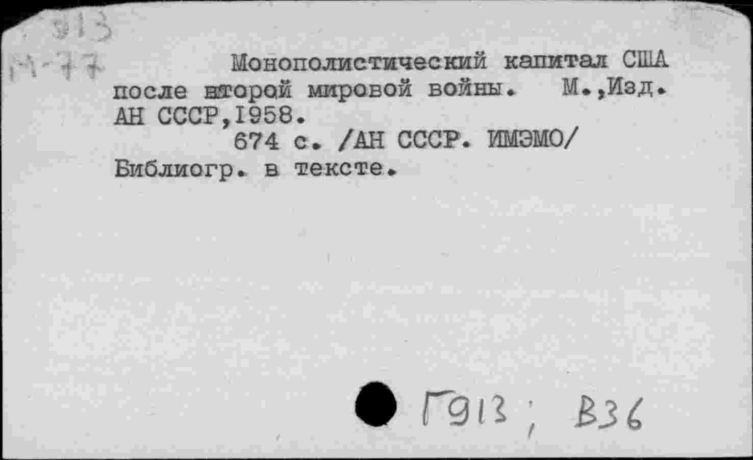 ﻿Монополистический капитал США после второй мировой войны» М.,Изд. АН СССР,1958.
674 с. /АН СССР. ИМЭМО/ Библиогр. в тексте.
• Г91?;